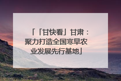 「甘快看」甘肃：聚力打造全国寒旱农业发展先行基地