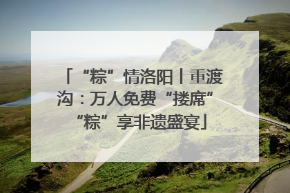 “粽”情洛阳丨重渡沟：万人免费“搂席” “粽”享非遗盛宴