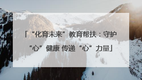 “化育未来”教育帮扶：守护“心”健康 传递“心”力量