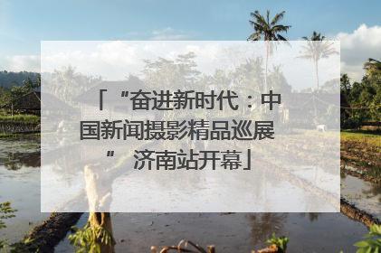 “奋进新时代：中国新闻摄影精品巡展” 济南站开幕