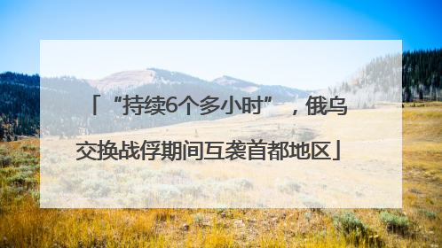 “持续6个多小时”，俄乌交换战俘期间互袭首都地区