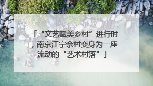 “文艺赋美乡村”进行时，南京江宁佘村变身为一座流动的“艺术村落”