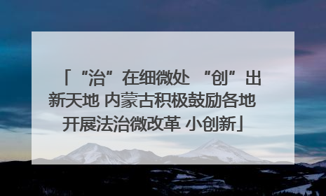 “治”在细微处 “创”出新天地 内蒙古积极鼓励各地开展法治微改革 小创新