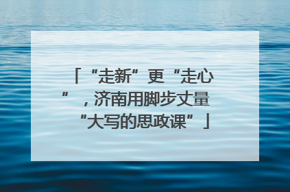 “走新”更“走心”，济南用脚步丈量“大写的思政课”
