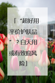 “超好用平价护肤品”？白天用或有致癌风险