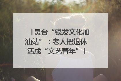 灵台“银发文化加油站”：老人把退休活成“文艺青年”