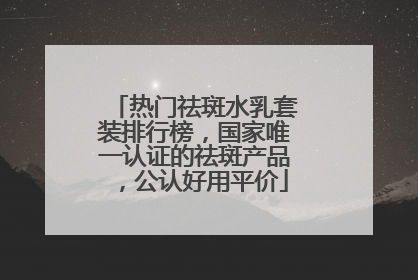 热门祛斑水乳套装排行榜，国家唯一认证的祛斑产品，公认好用平价
