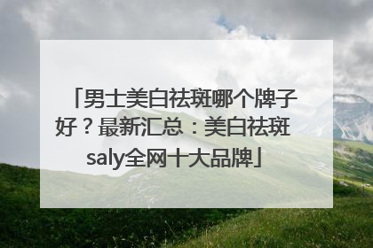 男士美白祛斑哪个牌子好？最新汇总：美白祛斑saly全网十大品牌