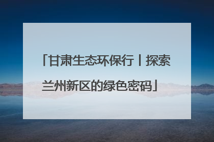 甘肃生态环保行丨探索兰州新区的绿色密码