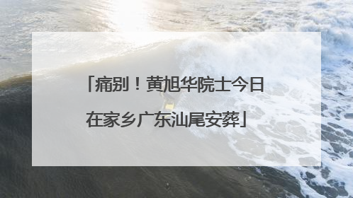 痛别！黄旭华院士今日在家乡广东汕尾安葬