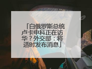 白俄罗斯总统卢卡申科正在访华？外交部：将适时发布消息