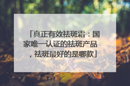 真正有效祛斑霜：国家唯一认证的祛斑产品，祛斑最好的是哪款
