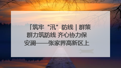 筑牢“汛”防线｜群策群力筑防线 齐心协力保安澜——张家界高新区上下众志成城迎战汛情