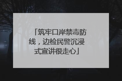 筑牢口岸禁毒防线，边检民警沉浸式宣讲很走心