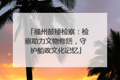福州鼓楼检察：检察助力文物修缮，守护船政文化记忆