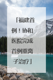 福建首例！协和医院完成首例重离子治疗