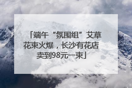端午“氛围组”艾草花束火爆，长沙有花店卖到98元一束