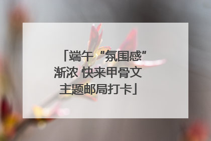 端午“氛围感”渐浓 快来甲骨文主题邮局打卡