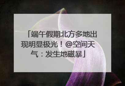 端午假期北方多地出现明显极光！@空间天气：发生地磁暴