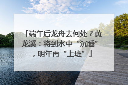 端午后龙舟去何处？黄龙溪：将到水中“沉睡”，明年再“上班”