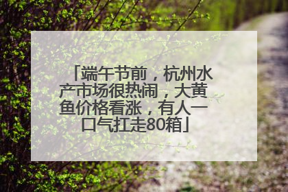 端午节前，杭州水产市场很热闹，大黄鱼价格看涨，有人一口气扛走80箱