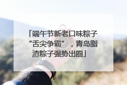 端午节新老口味粽子“舌尖争霸”，青岛脂渣粽子强势出圈