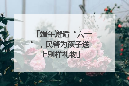 端午邂逅“六一”，民警为孩子送上别样礼物