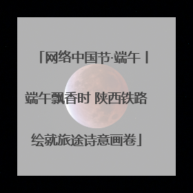 网络中国节·端午丨端午飘香时 陕西铁路绘就旅途诗意画卷