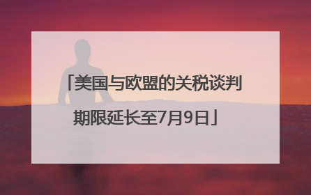 美国与欧盟的关税谈判期限延长至7月9日