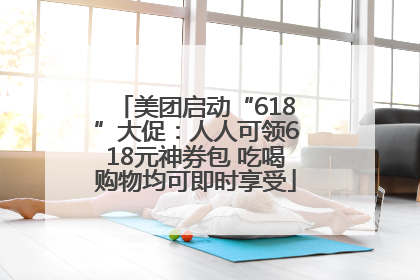 美团启动“618”大促：人人可领618元神券包 吃喝购物均可即时享受
