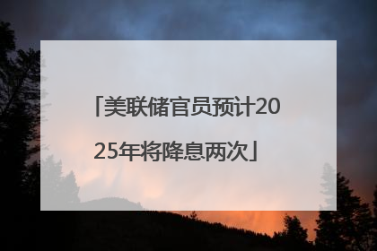 美联储官员预计2025年将降息两次