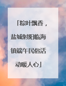 粽叶飘香，盐城射阳临海镇端午民俗活动暖人心