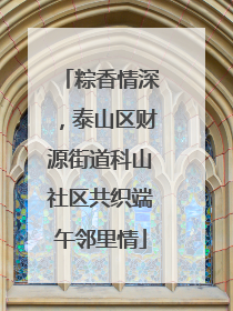 粽香情深，泰山区财源街道科山社区共织端午邻里情