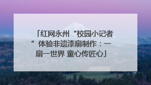 红网永州“校园小记者”体验非遗漆扇制作：一扇一世界 童心传匠心