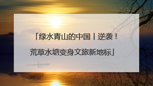 绿水青山的中国丨逆袭！荒草水塘变身文旅新地标