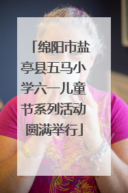 绵阳市盐亭县五马小学六一儿童节系列活动圆满举行