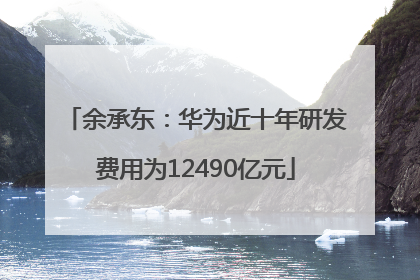 余承东：华为近十年研发费用为12490亿元