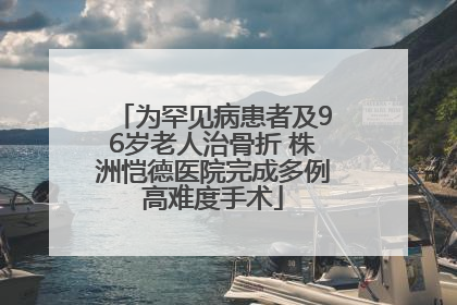 为罕见病患者及96岁老人治骨折 株洲恺德医院完成多例高难度手术