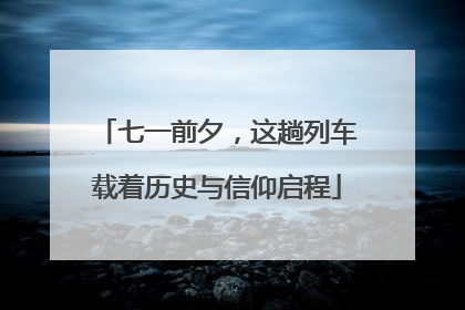 七一前夕，这趟列车载着历史与信仰启程