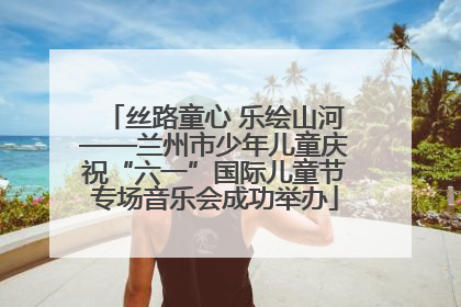 丝路童心 乐绘山河——兰州市少年儿童庆祝“六一”国际儿童节专场音乐会成功举办