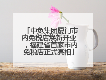 中免集团厦门市内免税店焕新开业，福建省首家市内免税店正式亮相