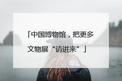 中国博物馆，把更多文物展“请进来”