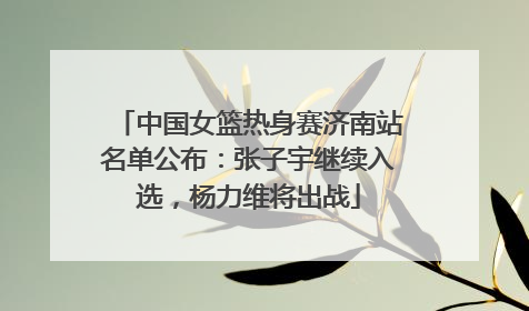 中国女篮热身赛济南站名单公布：张子宇继续入选，杨力维将出战