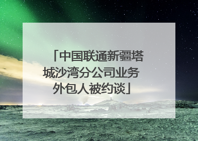中国联通新疆塔城沙湾分公司业务外包人被约谈