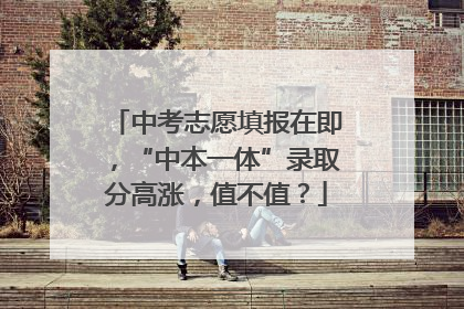 中考志愿填报在即，“中本一体”录取分高涨，值不值？