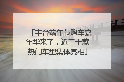 丰台端午节购车嘉年华来了，近二十款热门车型集体亮相