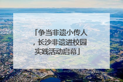 争当非遗小传人，长沙非遗进校园实践活动启幕