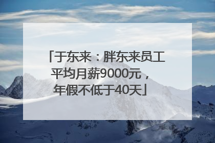 于东来：胖东来员工平均月薪9000元，年假不低于40天
