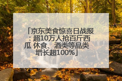 京东美食惊喜日战报：超10万人抢百斤西瓜 休食、酒类等品类增长超100%