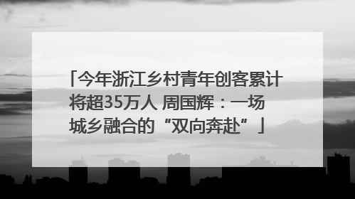 今年浙江乡村青年创客累计将超35万人 周国辉：一场城乡融合的“双向奔赴”